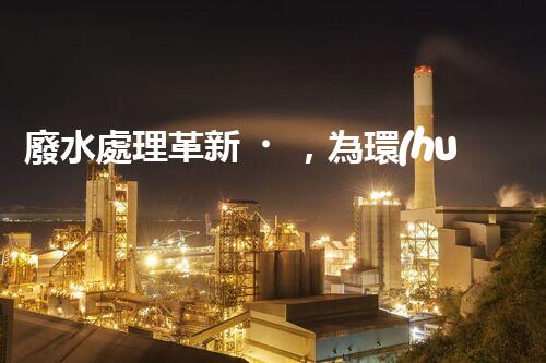 廢水處理革新，為環(huán)境保護(hù)帶來新希望！